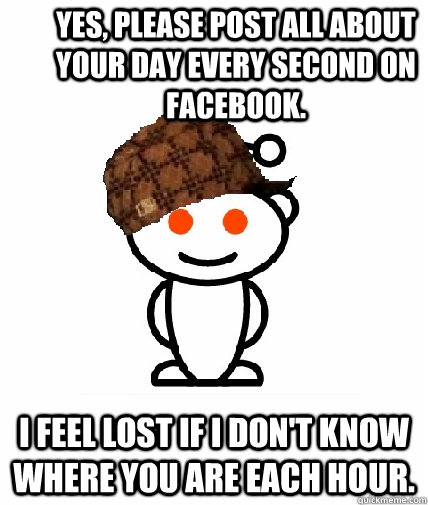 Yes, please post all about your day every second on Facebook. I feel lost if I don't know where you are each hour. - Yes, please post all about your day every second on Facebook. I feel lost if I don't know where you are each hour.  Scumbag Reddit