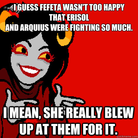 I guess Fefeta wasn't too happy 
that Erisol 
and Arquius were fighting so much. I mean, she really blew up at them for it.  Bad Joke Aradia