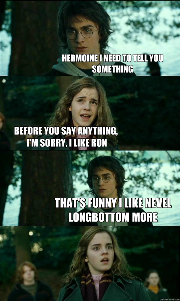 hermoine i need to tell you something before you say anything,
 I'm sorry, I like Ron that's funny i like nevel longbottom more - hermoine i need to tell you something before you say anything,
 I'm sorry, I like Ron that's funny i like nevel longbottom more  Horny Harry