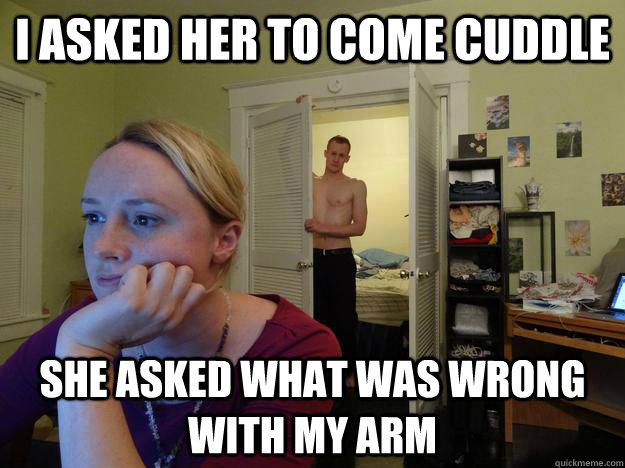 I asked her to come cuddle She asked what was wrong with my arm  Redditor Girlfriend