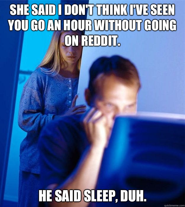 She said I don't think I've seen you go an hour without going on reddit.  He said sleep, duh.   Redditors Wife