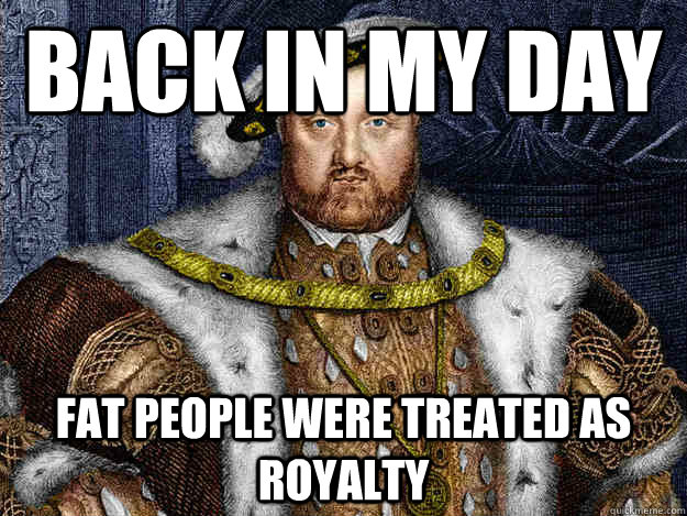 Back in my day Fat people were treated as royalty  King Henry VIII