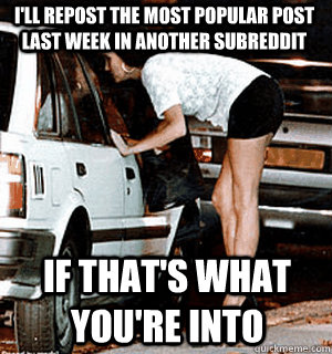 I'll repost the most popular post last week in another subreddit If that's what you're into  Karma Whore