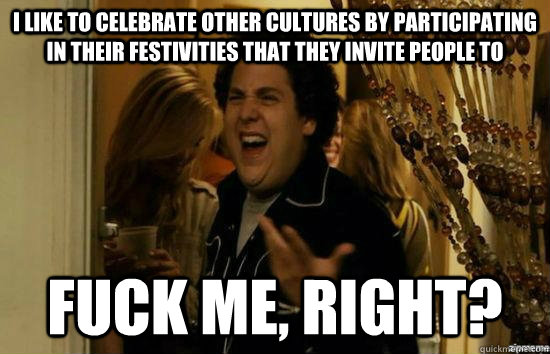 I like to celebrate other cultures by participating in their festivities that they invite people to fuck me, right?  fuckmeright