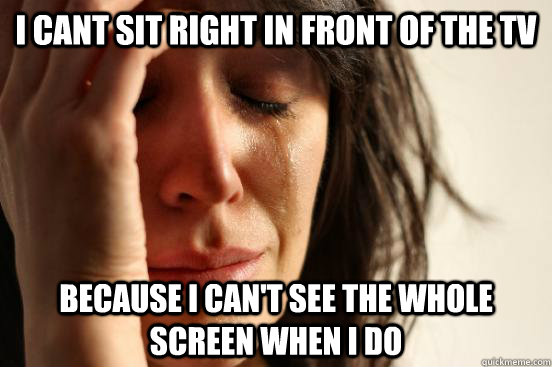 I cant sit right in front of the TV because I can't see the whole screen when I do  First World Problems
