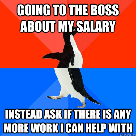 Going to the boss about my salary instead ask if there is any more work I can help with  Socially Awesome Awkward Penguin