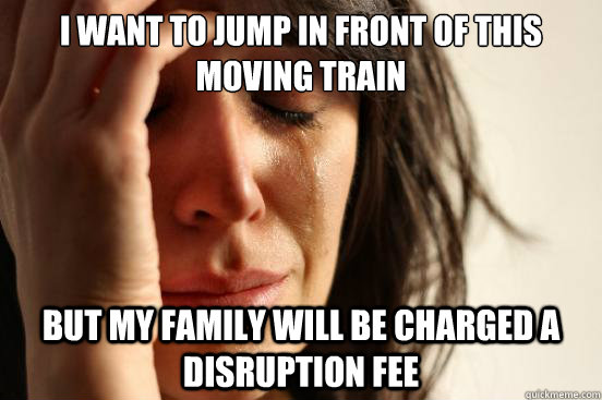 I want to jump in front of this moving train but my family will be charged a disruption fee  First World Problems