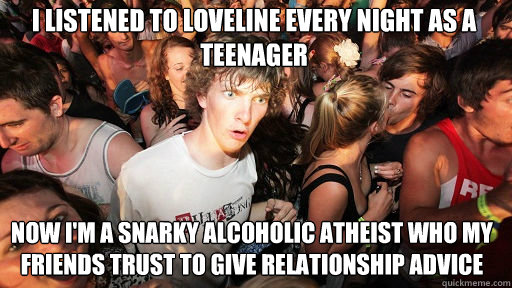 I listened to loveline every night as a teenager
 now I'm a snarky alcoholic atheist who my friends trust to give relationship advice - I listened to loveline every night as a teenager
 now I'm a snarky alcoholic atheist who my friends trust to give relationship advice  Sudden Clarity Clarence