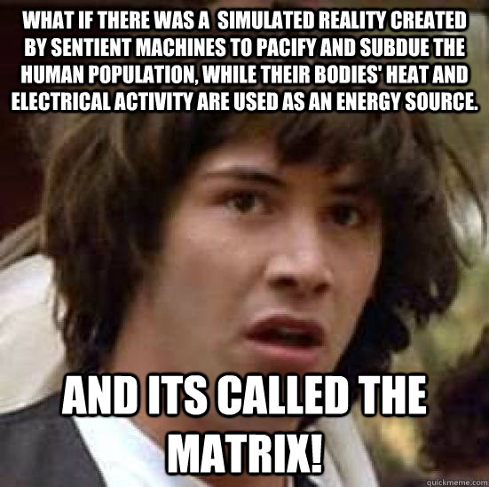 What if there was a  simulated reality created by sentient machines to pacify and subdue the human population, while their bodies' heat and electrical activity are used as an energy source. And its called the Matrix!  conspiracy keanu