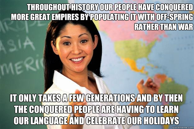 Throughout History Our People Have Conquered More Great Empires by Populating it with Off-Spring Rather Than War  It Only Takes a Few Generations and By Then the Conquered People Are Having to Learn Our Language and Celebrate Our Holidays  Unhelpful High School Teacher