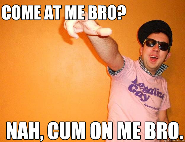 Come at me bro? Nah, cum on me bro. - Come at me bro? Nah, cum on me bro.  Gay Bro