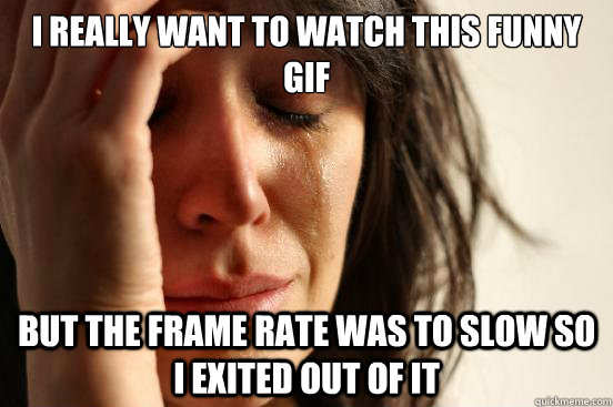 I really want to watch this funny GIF But the frame rate was to slow so i exited out of it  First World Problems