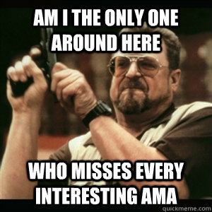Am i the only one around here who misses every interesting ama  Am I The Only One Round Here