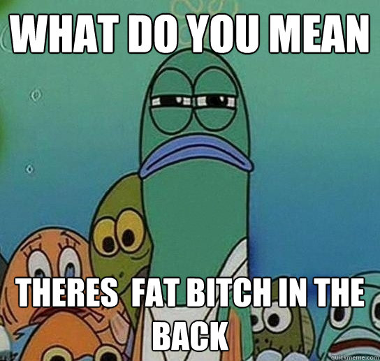 WHAT DO YOU MEAN theres  fat bitch in the back - WHAT DO YOU MEAN theres  fat bitch in the back  Serious fish SpongeBob