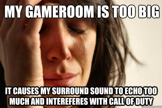 My gameroom is too big It causes my surround sound to Echo too much and intereferes with Call of Duty  First World Problems