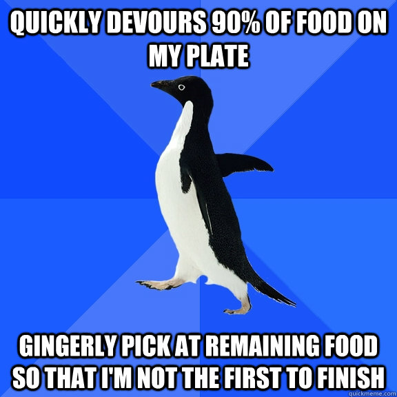 Quickly devours 90% of food on my plate Gingerly pick at remaining food so that I'm not the first to finish  Socially Awkward Penguin