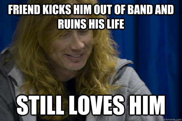 Friend kicks him out of band and ruins his life still loves him  Good guy metalhead