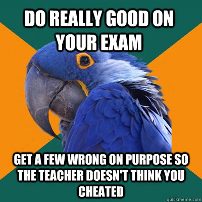 Do really good on your exam Get a few wrong on purpose so the teacher doesn't think you cheated  Paranoid Parrot