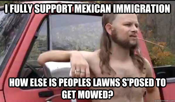 I fully support Mexican Immigration How else is peoples lawns s'posed to get mowed?  Almost Politically Correct Redneck