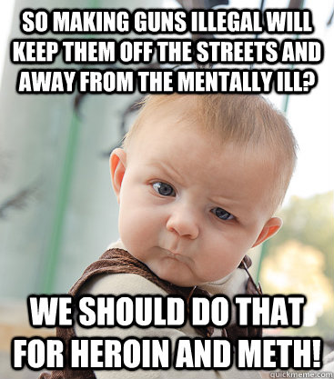 so making guns illegal will keep them off the streets and away from the mentally ill? we should do that for heroin and meth!  skeptical baby