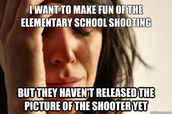 I want to make fun of the elementary school shooting But they haven't released the picture of the shooter yet  First World Problems