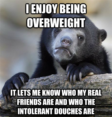 I enjoy being overweight it lets me know who my real friends are and who the intolerant douches are  Confession Bear