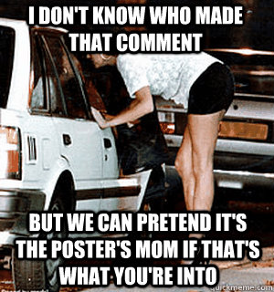 i don't know who made that comment but we can pretend it's the poster's mom if that's what you're into  Karma Whore