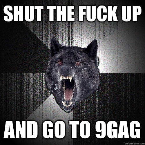 Shut the fuck up And go to 9gag  Insanity Wolf