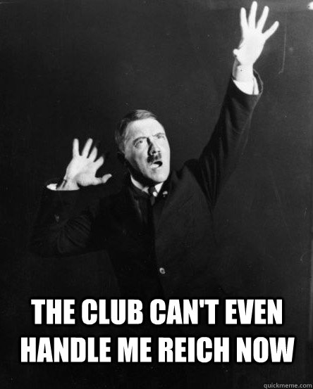 The club can't even handle me Reich now  Party Hitler