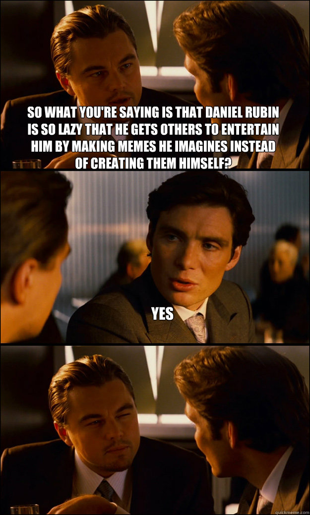 So what you're saying is that Daniel Rubin is so lazy that he gets others to entertain him by making memes he imagines instead of creating them himself? Yes   Inception