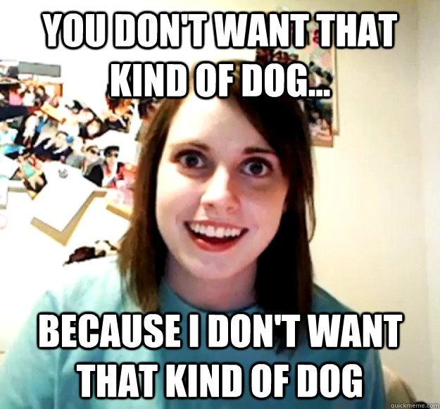 You don't want that kind of dog... Because I don't want that kind of dog  Overly Attached Girlfriend