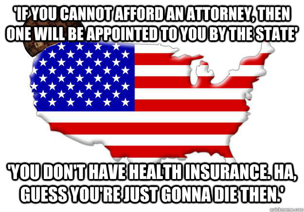 'If you cannot afford an attorney, then one will be appointed to you by the state' 'You don't have health insurance. Ha, guess you're just gonna die then.'  Scumbag america