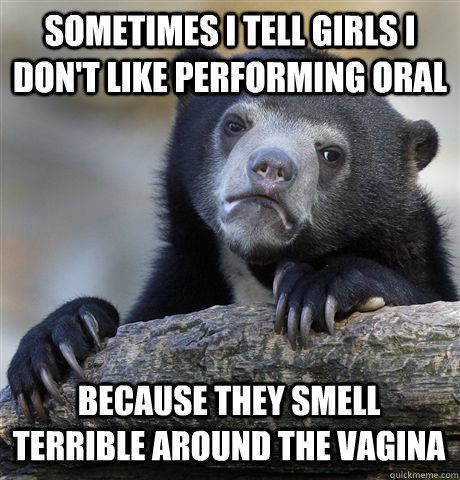 SOMETIMES I TELL GIRLS I DON'T LIKE PERFORMING ORAL BECAUSE THEY SMELL TERRIBLE AROUND THE VAGINA  Confession Bear