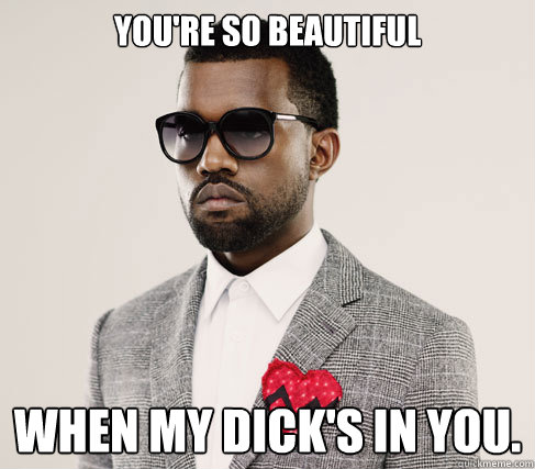 You're so beautiful When my dick's in you. - You're so beautiful When my dick's in you.  Romantic Kanye