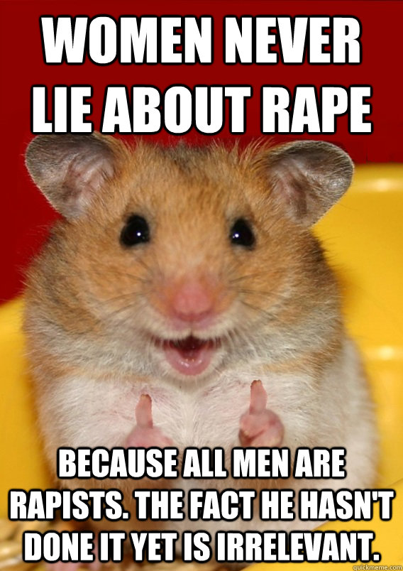 Women never lie about rape Because all men are rapists. The fact he hasn't done it yet is irrelevant.  Rationalization Hamster