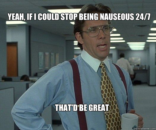 Yeah, if I could stop being nauseous 24/7 that'd be great  - Yeah, if I could stop being nauseous 24/7 that'd be great   Scumbag boss