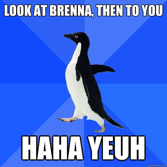 Look at Brenna, then to you HAHA YEUH  Socially Awkward Penguin