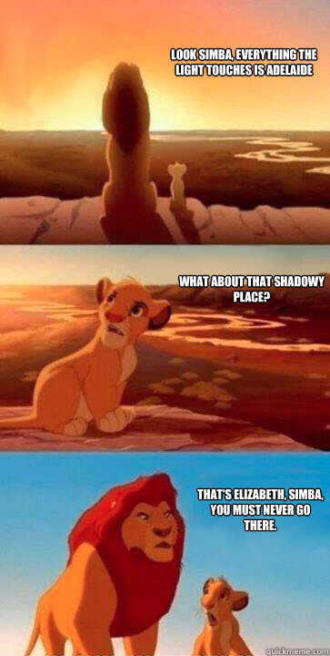 look simba, everything the light touches is Adelaide what about that shadowy place? that's Elizabeth, Simba, you must never go there.  SIMBA