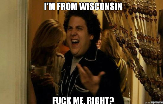 I'm from wisconsin FUCK ME, RIGHT?  fuck me right