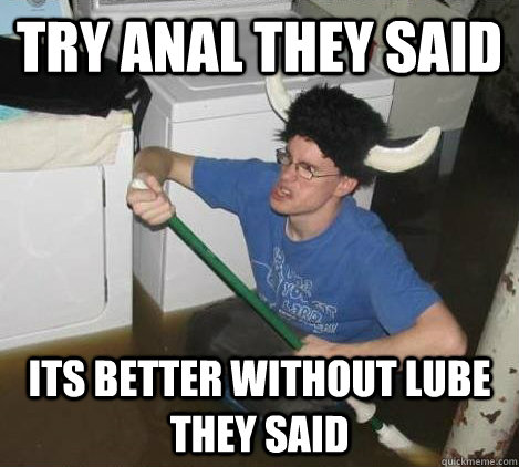 try anal they said its better without lube they said  They said