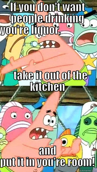 IF YOU DON'T WANT PEOPLE DRINKING YOU'RE LIQUOR,                                                                                                                                                                     TAKE IT OUT OF THE KITCHEN AND PUT IT IN YOU'RE ROOM! Push it somewhere else Patrick