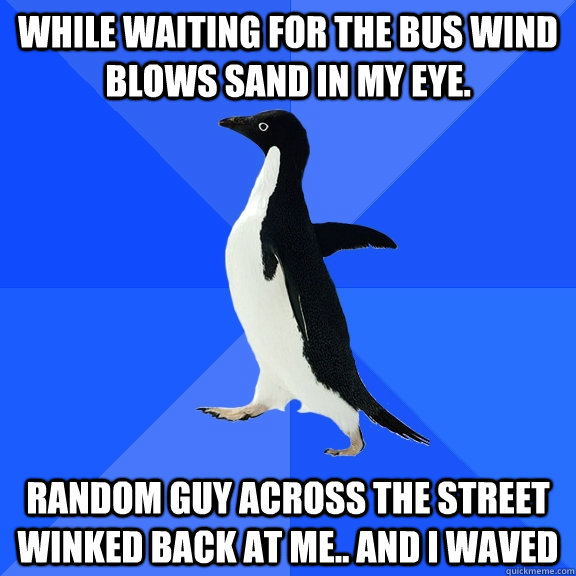 while waiting for the bus wind blows sand in my eye. Random guy across the street winked back at me.. And I waved  Socially Awkward Penguin