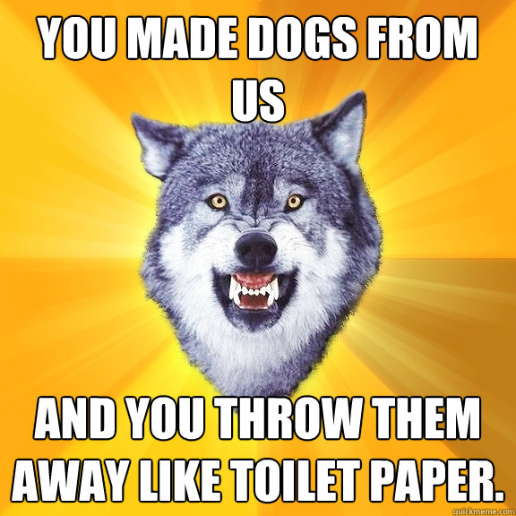 You made dogs from us and you throw them away like toilet paper.   Courage Wolf