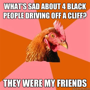 What's sad about 4 black people driving off a cliff? They were my friends  Anti-Joke Chicken
