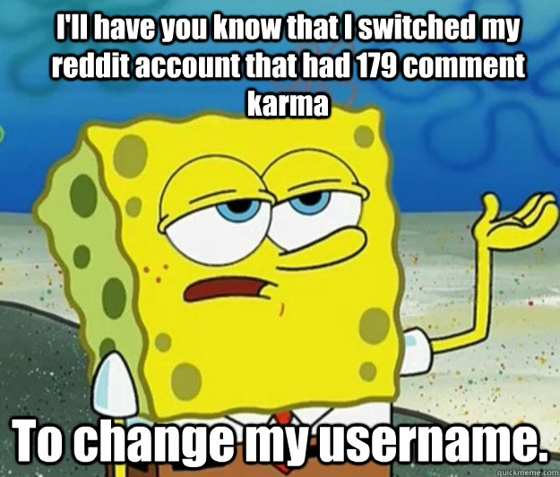 I'll have you know that I switched my reddit account that had 179 comment karma To change my username.  How tough am I
