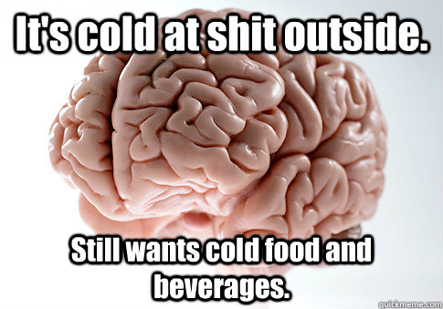 It's cold at shit outside. Still wants cold food and beverages.  Scumbag Brain