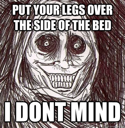 put your legs over the side of the bed i dont mind  