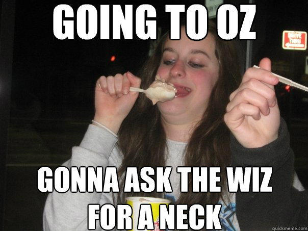 going to oz gonna ask the wiz
for a neck - going to oz gonna ask the wiz
for a neck  Fat girl