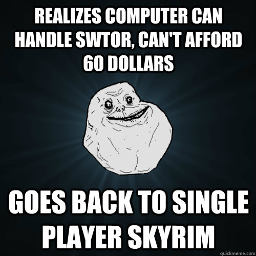 Realizes computer can handle SWTOR, can't afford 60 dollars Goes back to single player Skyrim  Forever Alone