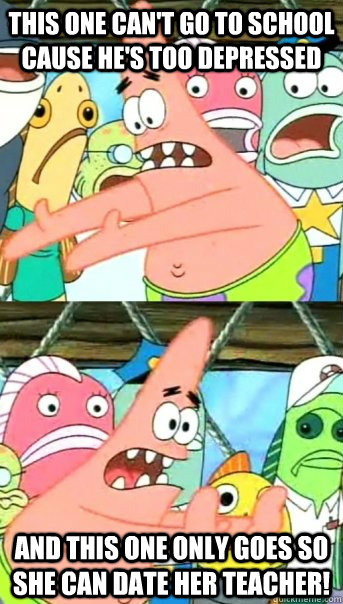 this one can't go to school cause he's too depressed and this one only goes so she can date her teacher!  Push it somewhere else Patrick